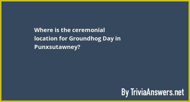 Where is the ceremonial location for Groundhog Day in Punxsutawney